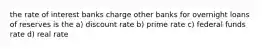 the rate of interest banks charge other banks for overnight loans of reserves is the a) discount rate b) prime rate c) federal funds rate d) real rate