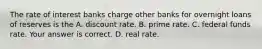 The rate of interest banks charge other banks for overnight loans of reserves is the A. discount rate. B. prime rate. C. federal funds rate. Your answer is correct. D. real rate.