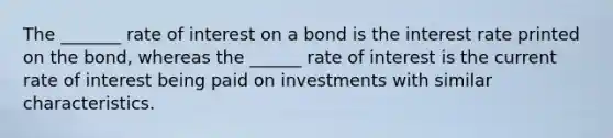 The _______ rate of interest on a bond is the interest rate printed on the bond, whereas the ______ rate of interest is the current rate of interest being paid on investments with similar characteristics.