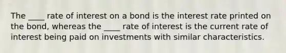 The ____ rate of interest on a bond is the interest rate printed on the bond, whereas the ____ rate of interest is the current rate of interest being paid on investments with similar characteristics.