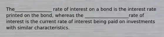 The________________ rate of interest on a bond is the interest rate printed on the bond, whereas the ___________________rate of interest is the current rate of interest being paid on investments with similar characteristics.