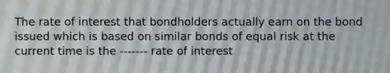 The rate of interest that bondholders actually earn on the bond issued which is based on similar bonds of equal risk at the current time is the ------- rate of interest