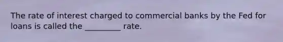 The rate of interest charged to commercial banks by the Fed for loans is called the _________ rate.