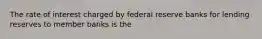 The rate of interest charged by federal reserve banks for lending reserves to member banks is the