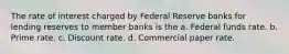 The rate of interest charged by Federal Reserve banks for lending reserves to member banks is the a. Federal funds rate. b. Prime rate. c. Discount rate. d. Commercial paper rate.