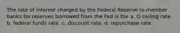 The rate of interest charged by the Federal Reserve to member banks for reserves borrowed from the Fed is the a. Q ceiling rate. b. federal funds rate. c. discount rate. d. repurchase rate.