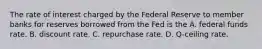 The rate of interest charged by the Federal Reserve to member banks for reserves borrowed from the Fed is the A. federal funds rate. B. discount rate. C. repurchase rate. D. Q-ceiling rate.