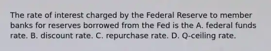 The rate of interest charged by the Federal Reserve to member banks for reserves borrowed from the Fed is the A. federal funds rate. B. discount rate. C. repurchase rate. D. Q-ceiling rate.