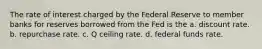 The rate of interest charged by the Federal Reserve to member banks for reserves borrowed from the Fed is the a. discount rate. b. repurchase rate. c. Q ceiling rate. d. federal funds rate.