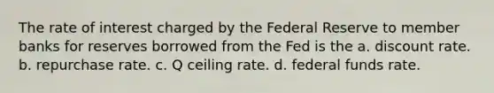 The rate of interest charged by the Federal Reserve to member banks for reserves borrowed from the Fed is the a. discount rate. b. repurchase rate. c. Q ceiling rate. d. federal funds rate.