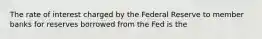 The rate of interest charged by the Federal Reserve to member banks for reserves borrowed from the Fed is the