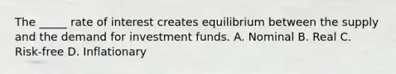 The _____ rate of interest creates equilibrium between the supply and the demand for investment funds. A. Nominal B. Real C. Risk-free D. Inflationary