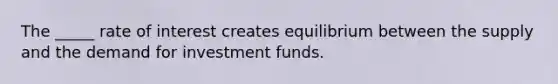 The _____ rate of interest creates equilibrium between the supply and the demand for investment funds.