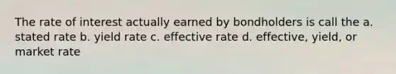 The rate of interest actually earned by bondholders is call the a. stated rate b. yield rate c. effective rate d. effective, yield, or market rate