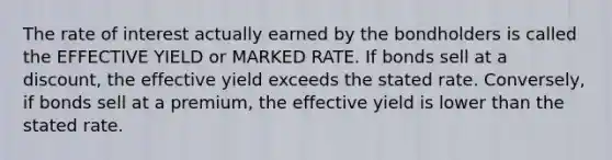 The rate of interest actually earned by the bondholders is called the EFFECTIVE YIELD or MARKED RATE. If bonds sell at a discount, the effective yield exceeds the stated rate. Conversely, if bonds sell at a premium, the effective yield is lower than the stated rate.