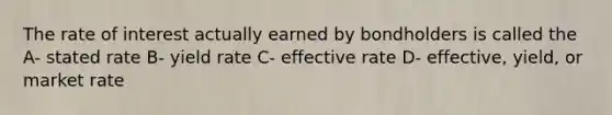 The rate of interest actually earned by bondholders is called the A- stated rate B- yield rate C- effective rate D- effective, yield, or market rate