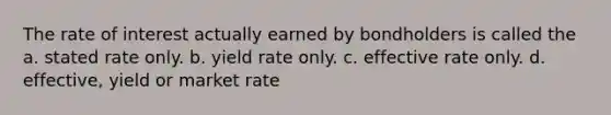 The rate of interest actually earned by bondholders is called the a. stated rate only. b. yield rate only. c. effective rate only. d. effective, yield or market rate