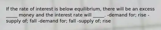 If the rate of interest is below equilibrium, there will be an excess _____ money and the interest rate will _____. -demand for; rise -supply of; fall -demand for; fall -supply of; rise