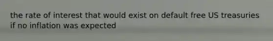 the rate of interest that would exist on default free US treasuries if no inflation was expected