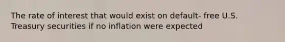 The rate of interest that would exist on default- free U.S. Treasury securities if no inflation were expected