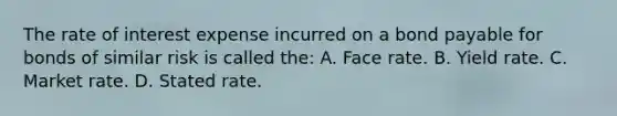 The rate of interest expense incurred on a bond payable for bonds of similar risk is called the: A. Face rate. B. Yield rate. C. Market rate. D. Stated rate.