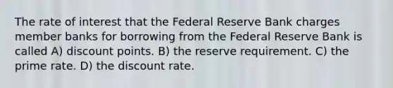 The rate of interest that the Federal Reserve Bank charges member banks for borrowing from the Federal Reserve Bank is called A) discount points. B) the reserve requirement. C) the prime rate. D) the discount rate.