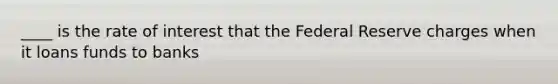 ____ is the rate of interest that the Federal Reserve charges when it loans funds to banks