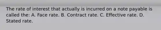 The rate of interest that actually is incurred on a note payable is called the: A. Face rate. B. Contract rate. C. Effective rate. D. Stated rate.