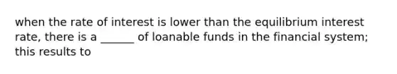 when the rate of interest is lower than the equilibrium interest rate, there is a ______ of loanable funds in the financial system; this results to