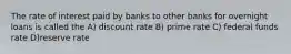 The rate of interest paid by banks to other banks for overnight loans is called the A) discount rate B) prime rate C) federal funds rate D)reserve rate