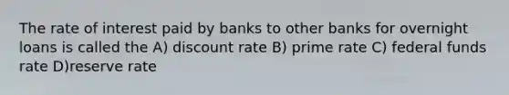 The rate of interest paid by banks to other banks for overnight loans is called the A) discount rate B) prime rate C) federal funds rate D)reserve rate