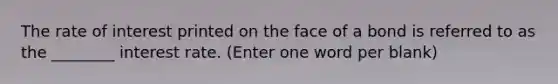 The rate of interest printed on the face of a bond is referred to as the ________ interest rate. (Enter one word per blank)