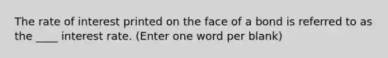 The rate of interest printed on the face of a bond is referred to as the ____ interest rate. (Enter one word per blank)