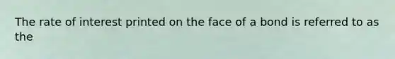 The rate of interest printed on the face of a bond is referred to as the