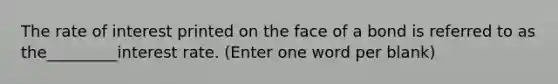 The rate of interest printed on the face of a bond is referred to as the_________interest rate. (Enter one word per blank)