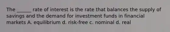 The ______ rate of interest is the rate that balances the supply of savings and the demand for investment funds in financial markets A. equilibrium d. risk-free c. nominal d. real