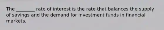 The ________ rate of interest is the rate that balances the supply of savings and the demand for investment funds in financial markets.