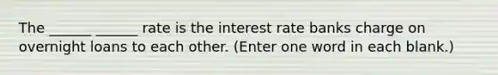 The ______ ______ rate is the interest rate banks charge on overnight loans to each other. (Enter one word in each blank.)