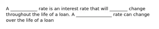 A ____________ rate is an interest rate that will ________ change throughout the life of a loan. A ________________ rate can change over the life of a loan