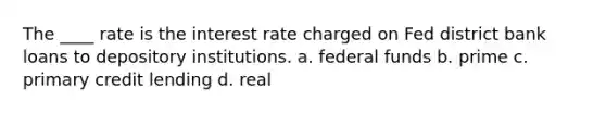 The ____ rate is the interest rate charged on Fed district bank loans to depository institutions. a. federal funds b. prime c. primary credit lending d. real