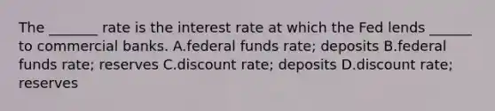 The _______ rate is the interest rate at which the Fed lends ______ to commercial banks. A.federal funds rate; deposits B.federal funds rate; reserves C.discount rate; deposits D.discount rate; reserves