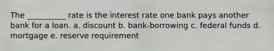 The __________ rate is the interest rate one bank pays another bank for a loan. a. discount b. bank-borrowing c. federal funds d. mortgage e. reserve requirement