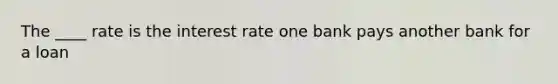 The ____ rate is the interest rate one bank pays another bank for a loan