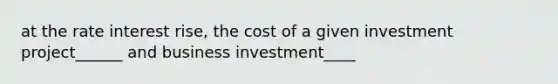 at the rate interest rise, the cost of a given investment project______ and business investment____