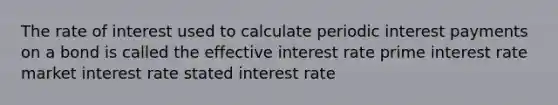 The rate of interest used to calculate periodic interest payments on a bond is called the​ ​effective interest rate ​prime interest rate ​market interest rate ​stated interest rate