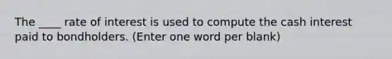 The ____ rate of interest is used to compute the cash interest paid to bondholders. (Enter one word per blank)