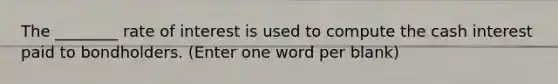 The ________ rate of interest is used to compute the cash interest paid to bondholders. (Enter one word per blank)