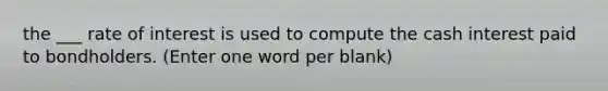 the ___ rate of interest is used to compute the cash interest paid to bondholders. (Enter one word per blank)