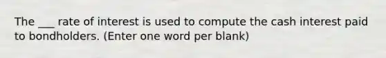 The ___ rate of interest is used to compute the cash interest paid to bondholders. (Enter one word per blank)