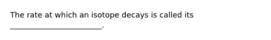 The rate at which an isotope decays is called its ________________________.